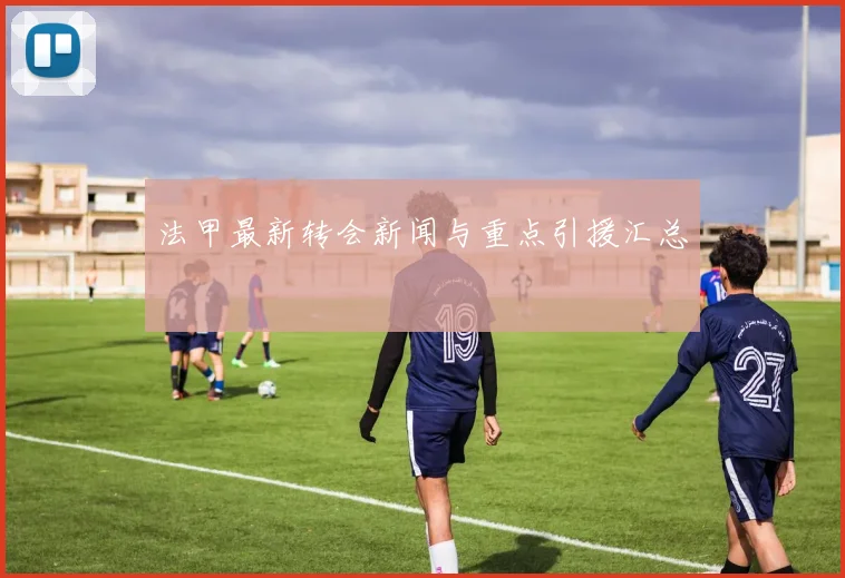 法甲最新转会新闻与重点引援汇总