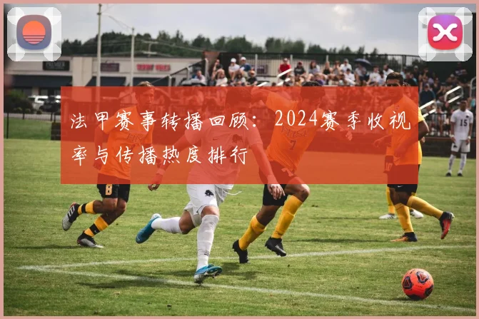 法甲赛事转播回顾：2024赛季收视率与传播热度排行