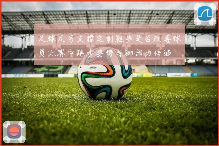 足球足弓支撑定制鞋垫是否改善球员比赛中跑步姿势与脚部力传递