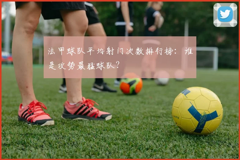 法甲球队平均射门次数排行榜：谁是攻势最猛球队？