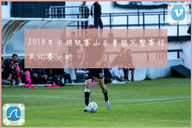 2018年中超联赛山东鲁能完整赛程及比赛分析