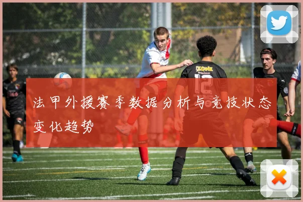 法甲外援赛季数据分析与竞技状态变化趋势