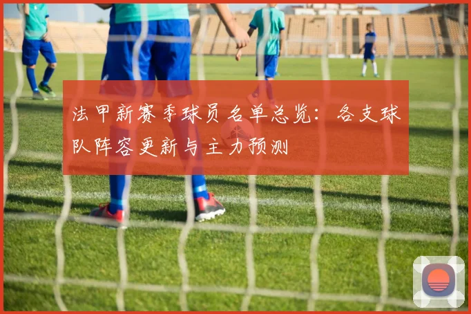 法甲新赛季球员名单总览：各支球队阵容更新与主力预测