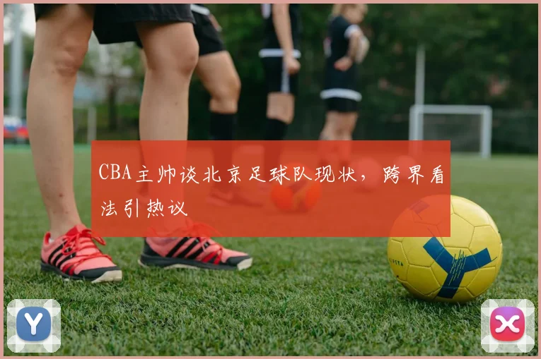 CBA主帅谈北京足球队现状,跨界看法引热议