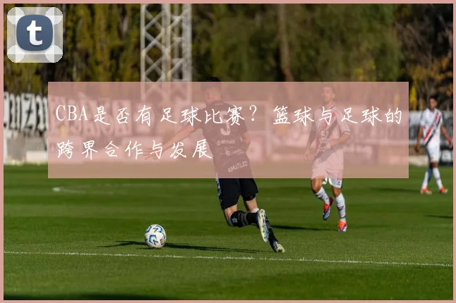 CBA是否有足球比赛?篮球与足球的跨界合作与发展