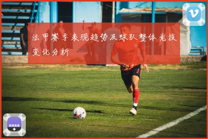法甲赛季表现趋势及球队整体竞技变化分析